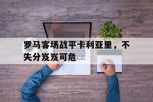 半岛体育-罗马对卡利亚里的大小比分预测